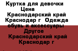 Куртка для девочки  › Цена ­ 1 000 - Краснодарский край, Краснодар г. Одежда, обувь и аксессуары » Другое   . Краснодарский край,Краснодар г.